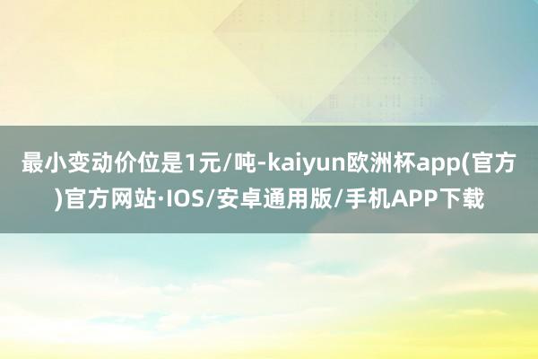 最小变动价位是1元/吨-kaiyun欧洲杯app(官方)官方网站·IOS/安卓通用版/手机APP下载