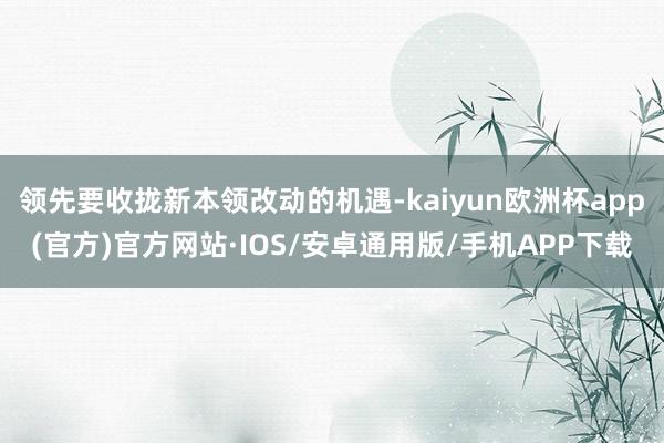 领先要收拢新本领改动的机遇-kaiyun欧洲杯app(官方)官方网站·IOS/安卓通用版/手机APP下载