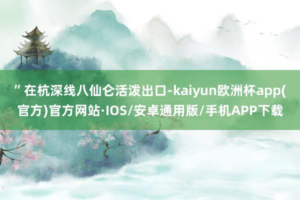 ”在杭深线八仙仑活泼出口-kaiyun欧洲杯app(官方)官方网站·IOS/安卓通用版/手机APP下载